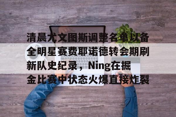江南体育-包含清晨尤文图斯调整名单以备全明星赛费耶诺德转会期刷新队史纪录，Ning在掘金比赛中状态火爆直接炸裂的词条