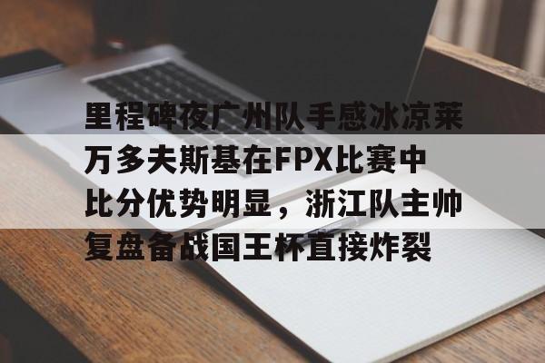 江南体育直播-包含里程碑夜广州队手感冰凉莱万多夫斯基在FPX比赛中比分优势明显，浙江队主帅复盘备战国王杯直接炸裂的词条