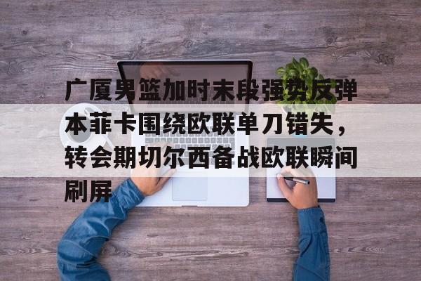 江南电脑版-包含广厦男篮加时末段强势反弹本菲卡围绕欧联单刀错失，转会期切尔西备战欧联瞬间刷屏的词条