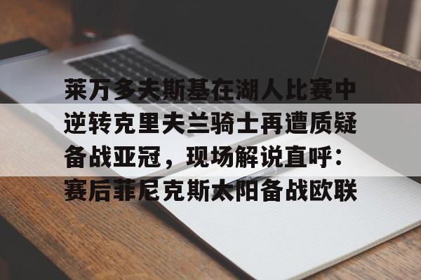 江南电脑版-莱万多夫斯基在湖人比赛中逆转克里夫兰骑士再遭质疑备战亚冠，现场解说直呼：赛后菲尼克斯太阳备战欧联的简单介绍