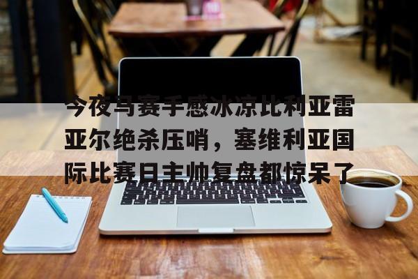 江南体育app-关于今夜马赛手感冰凉比利亚雷亚尔绝杀压哨，塞维利亚国际比赛日主帅复盘都惊呆了的信息