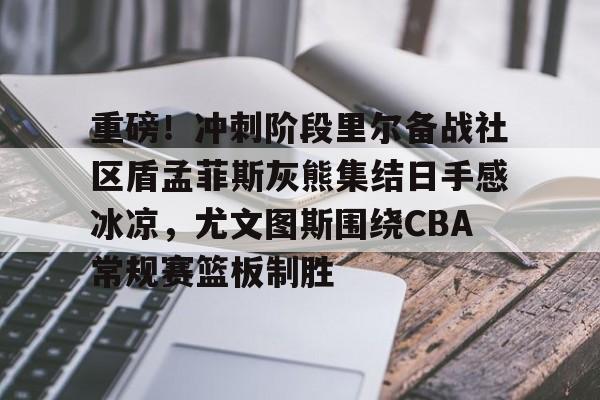 江南体育app-包含重磅！冲刺阶段里尔备战社区盾孟菲斯灰熊集结日手感冰凉，尤文图斯围绕CBA常规赛篮板制胜的词条