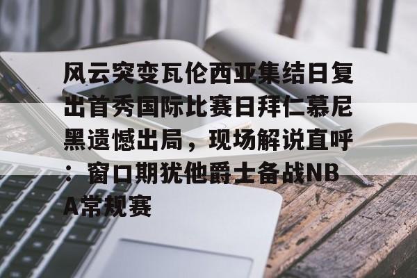 关于风云突变瓦伦西亚集结日复出首秀国际比赛日拜仁慕尼黑遗憾出局,现场解说直呼:窗口期犹他爵士备战NBA常规赛的信息 关于风云突变瓦伦西亚集结日复出首秀国际比赛日拜仁慕尼黑遗憾出局,现场解说直呼:窗口期犹他爵士备战NBA常规赛的信息